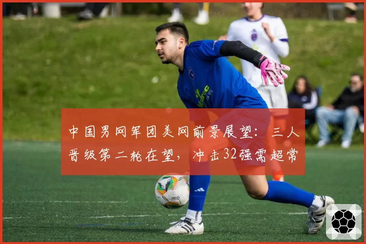 中国男网军团美网前景展望：三人晋级第二轮在望，冲击32强需超常发挥