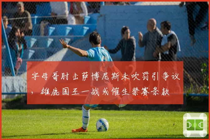 字母哥肘击萨博尼斯未吹罚引争议，雄鹿国王一战或催生禁赛条款