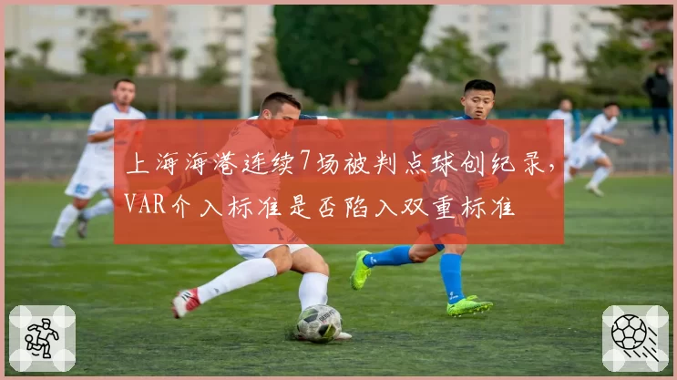 上海海港连续7场被判点球创纪录,VAR介入标准是否陷入双重标准