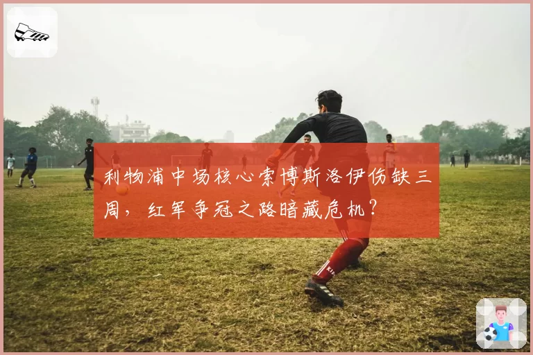 利物浦中场核心索博斯洛伊伤缺三周，红军争冠之路暗藏危机？