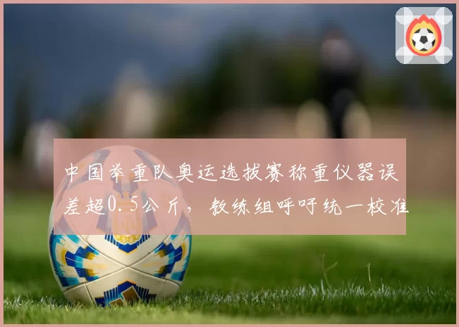 中国举重队奥运选拔赛称重仪器误差超0.5公斤，教练组呼吁统一校准