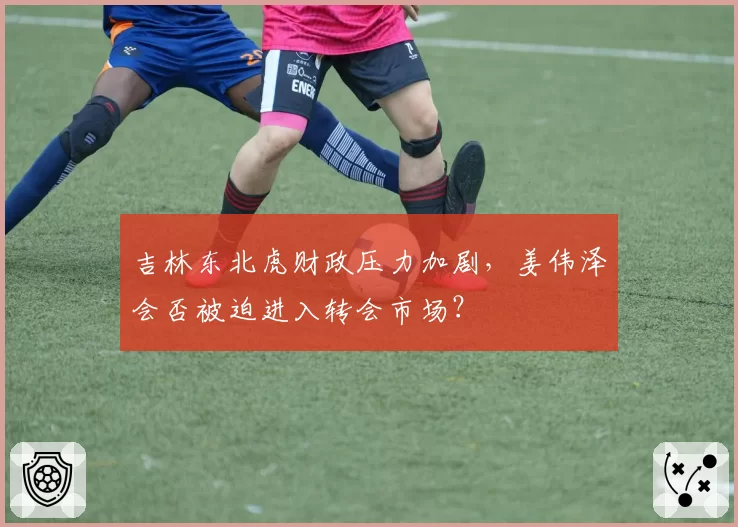 吉林东北虎财政压力加剧,姜伟泽会否被迫进入转会市场?