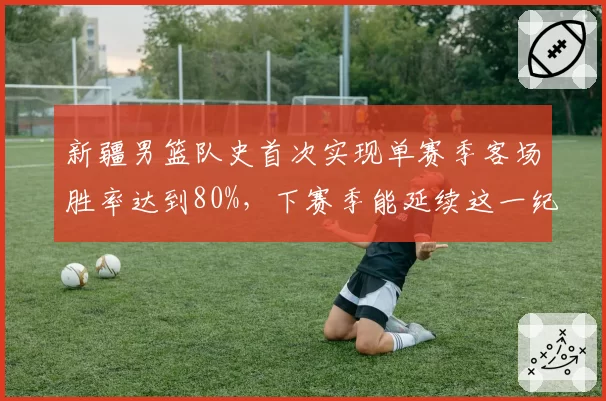 新疆男篮队史首次实现单赛季客场胜率达到80%，下赛季能延续这一纪录吗？