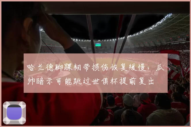 哈兰德脚踝韧带损伤恢复缓慢，瓜帅暗示可能跳过世俱杯提前复出
