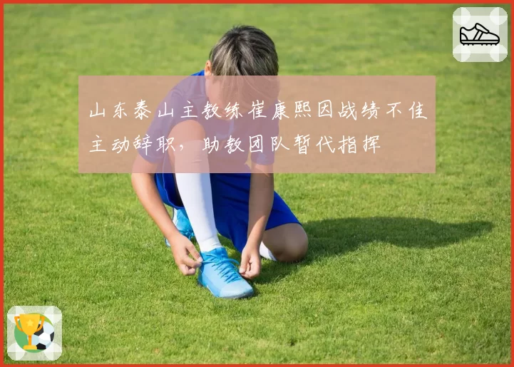 山东泰山主教练崔康熙因战绩不佳主动辞职，助教团队暂代指挥