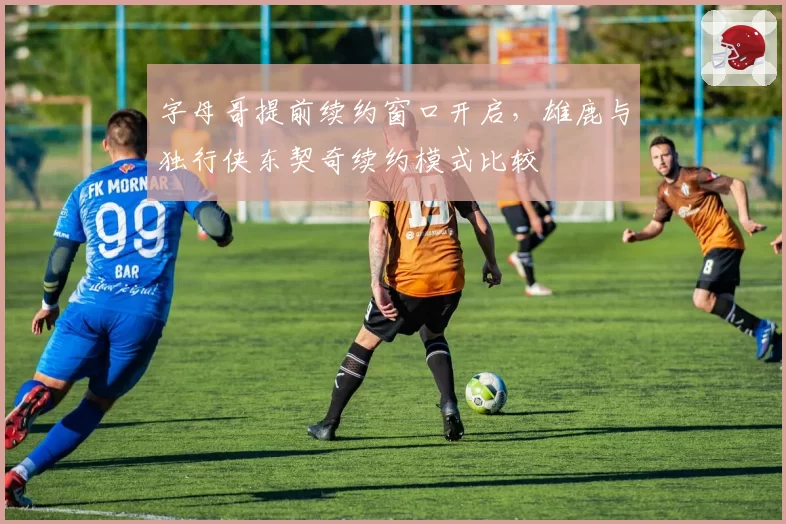 字母哥提前续约窗口开启，雄鹿与独行侠东契奇续约模式比较