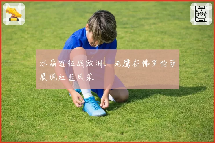 水晶宫征战欧洲：老鹰在佛罗伦萨展现红蓝风采