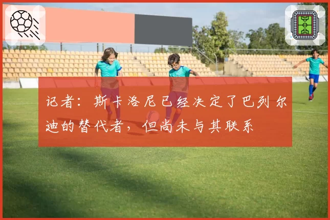 记者：斯卡洛尼已经决定了巴列尔迪的替代者，但尚未与其联系