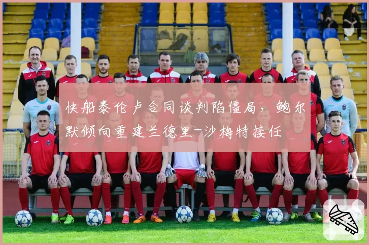 快船泰伦卢合同谈判陷僵局，鲍尔默倾向重建兰德里-沙梅特接任