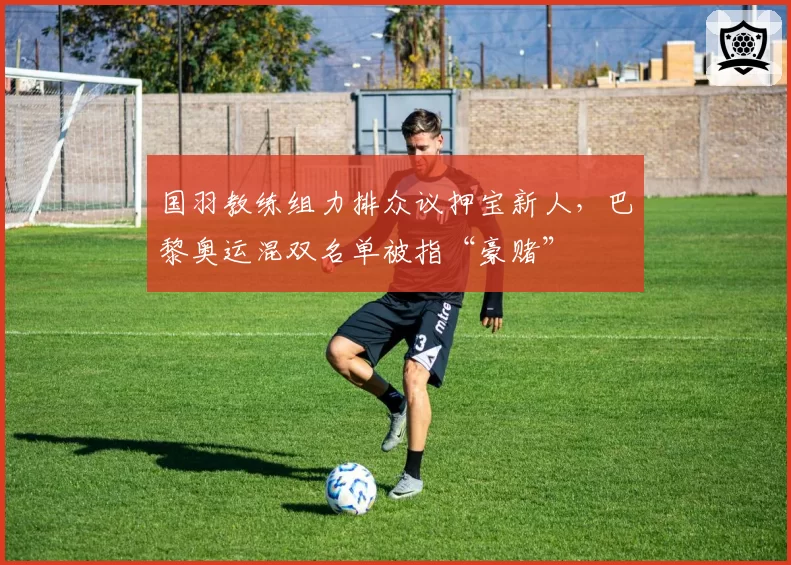 国羽教练组力排众议押宝新人,巴黎奥运混双名单被指“豪赌”