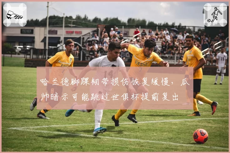 哈兰德脚踝韧带损伤恢复缓慢，瓜帅暗示可能跳过世俱杯提前复出