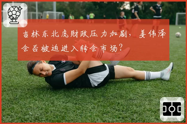 吉林东北虎财政压力加剧,姜伟泽会否被迫进入转会市场?