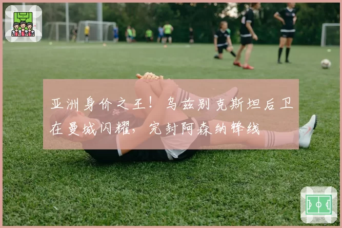 亚洲身价之王！乌兹别克斯坦后卫在曼城闪耀，完封阿森纳锋线