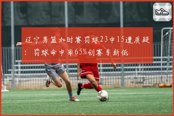 辽宁男篮加时赛罚球23中15遭质疑：罚球命中率65%创赛季新低