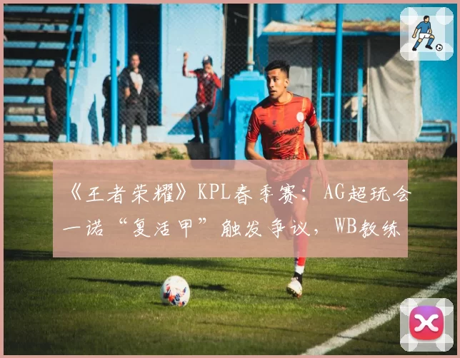 《王者荣耀》KPL春季赛:AG超玩会一诺“复活甲”触发争议,WB教练当场摔耳机
