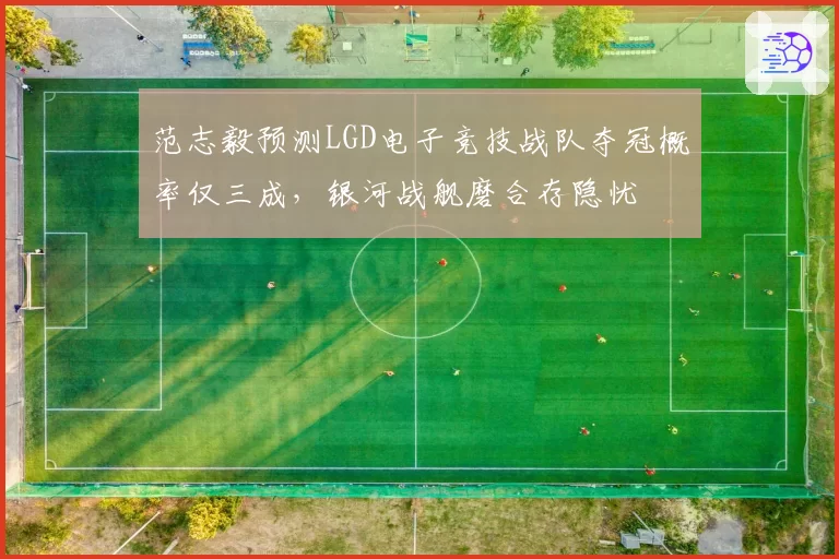 范志毅预测LGD电子竞技战队夺冠概率仅三成,银河战舰磨合存隐忧