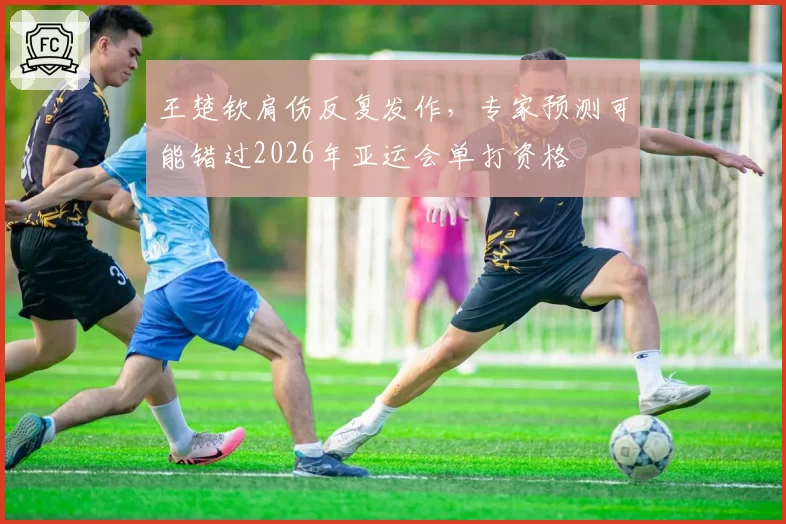 王楚钦肩伤反复发作，专家预测可能错过2026年亚运会单打资格
