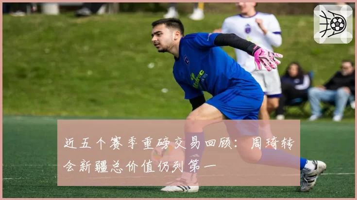 近五个赛季重磅交易回顾：周琦转会新疆总价值仍列第一