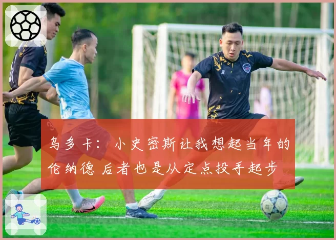 乌多卡：小史密斯让我想起当年的伦纳德 后者也是从定点投手起步