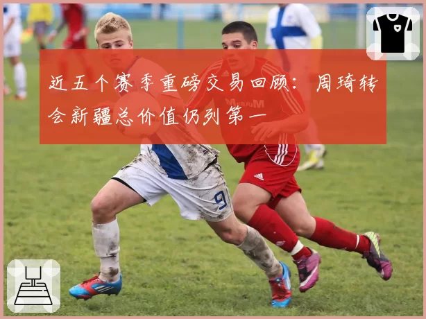 近五个赛季重磅交易回顾：周琦转会新疆总价值仍列第一