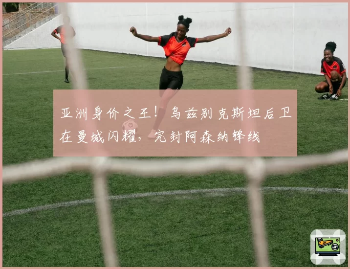 亚洲身价之王！乌兹别克斯坦后卫在曼城闪耀，完封阿森纳锋线