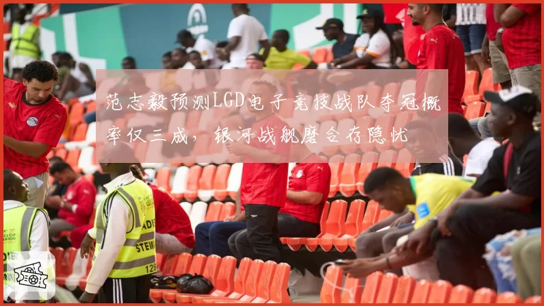 范志毅预测LGD电子竞技战队夺冠概率仅三成,银河战舰磨合存隐忧