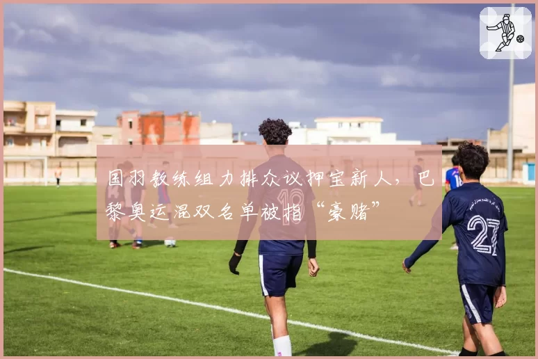 国羽教练组力排众议押宝新人,巴黎奥运混双名单被指“豪赌”