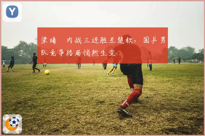 梁靖崑内战三连胜王楚钦，国乒男队竞争格局悄然生变