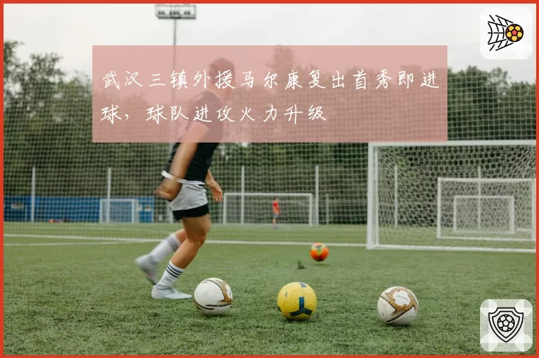武汉三镇外援马尔康复出首秀即进球，球队进攻火力升级