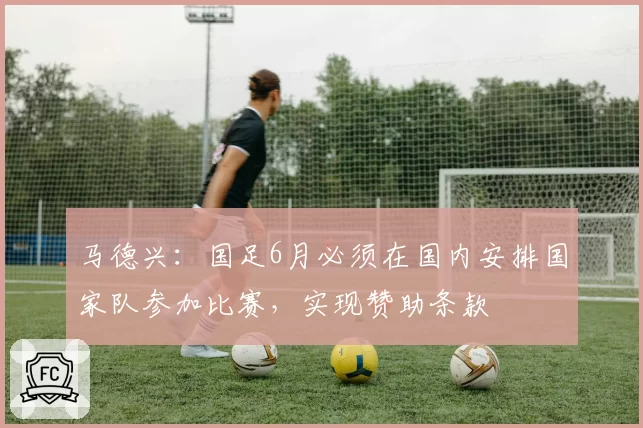 马德兴:国足6月必须在国内安排国家队参加比赛,实现赞助条款