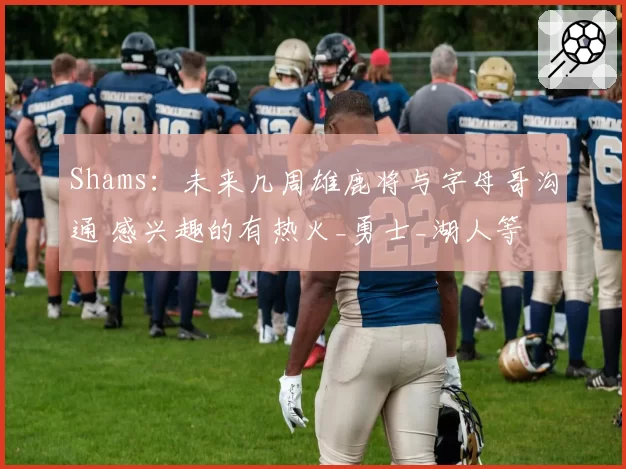 Shams：未来几周雄鹿将与字母哥沟通 感兴趣的有热火_勇士_湖人等