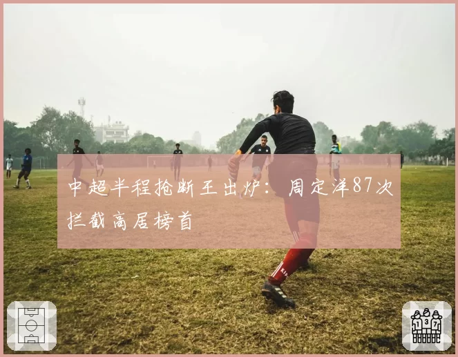 中超半程抢断王出炉：周定洋87次拦截高居榜首
