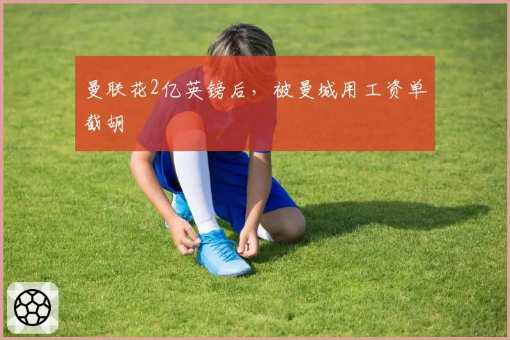 曼联花2亿英镑后,被曼城用工资单截胡