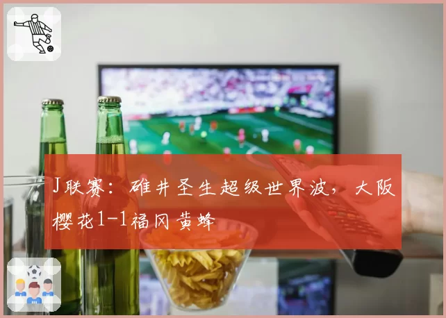 J联赛：碓井圣生超级世界波，大阪樱花1-1福冈黄蜂