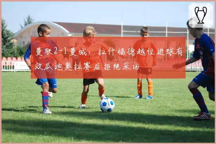 曼联2-1曼城，拉什福德越位进球有效瓜迪奥拉赛后拒绝采访
