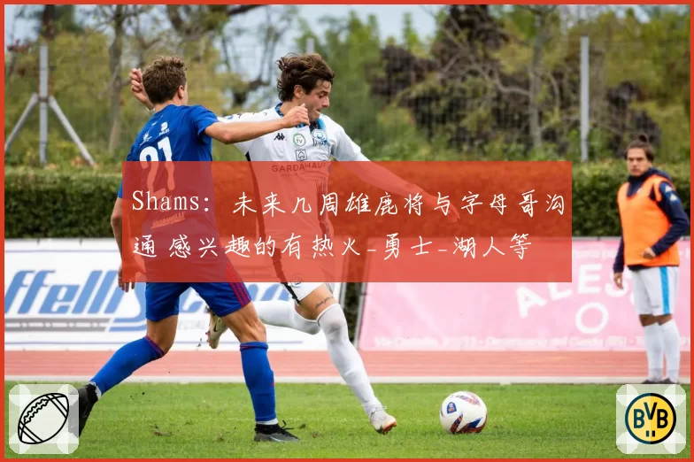 Shams：未来几周雄鹿将与字母哥沟通 感兴趣的有热火_勇士_湖人等