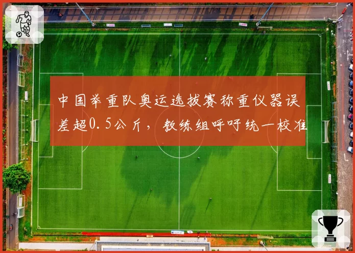 中国举重队奥运选拔赛称重仪器误差超0.5公斤，教练组呼吁统一校准
