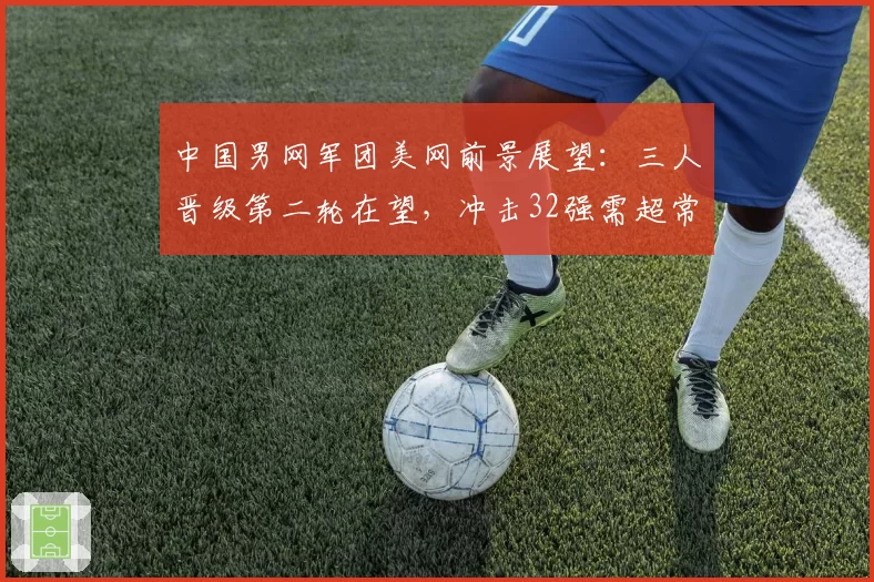 中国男网军团美网前景展望：三人晋级第二轮在望，冲击32强需超常发挥