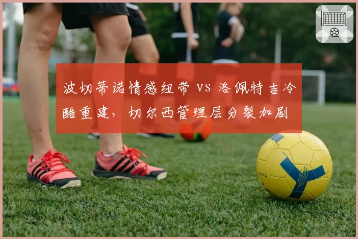波切蒂诺情感纽带 vs 洛佩特吉冷酷重建,切尔西管理层分裂加剧