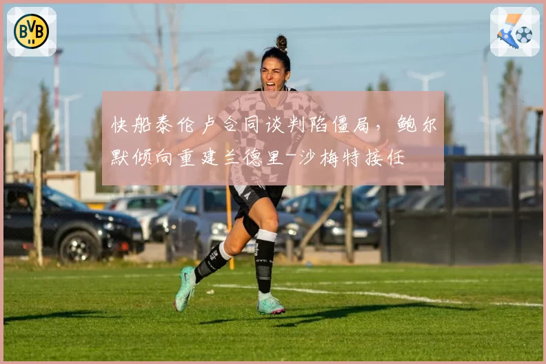 快船泰伦卢合同谈判陷僵局，鲍尔默倾向重建兰德里-沙梅特接任
