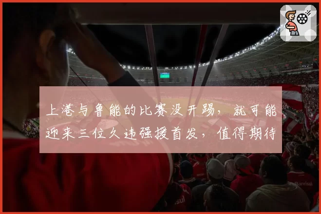 上港与鲁能的比赛没开踢，就可能迎来三位久违强援首发，值得期待