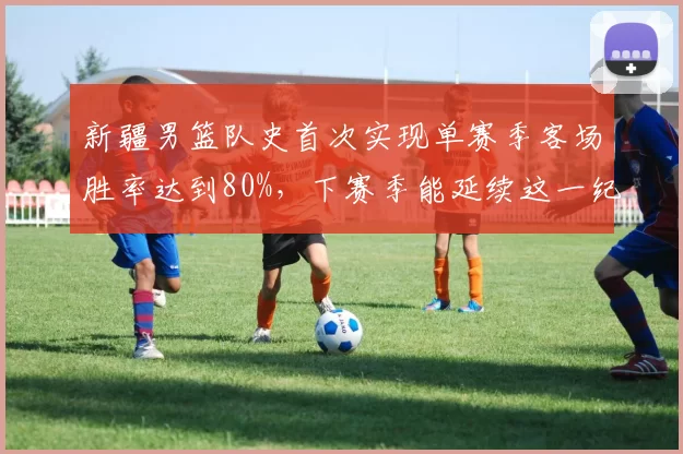 新疆男篮队史首次实现单赛季客场胜率达到80%，下赛季能延续这一纪录吗？