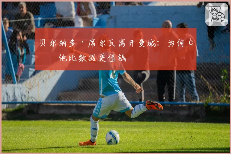 贝尔纳多·席尔瓦离开曼城：为何说他比数据更值钱