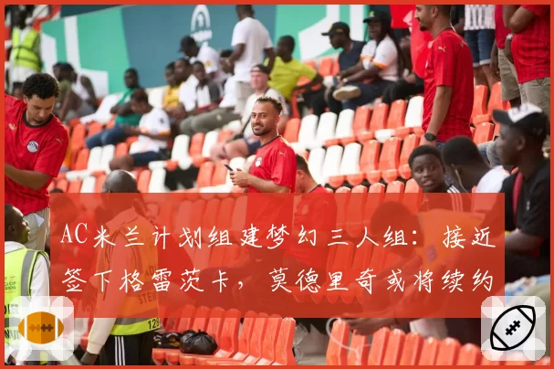 AC米兰计划组建梦幻三人组：接近签下格雷茨卡，莫德里奇或将续约——第三人是谁？