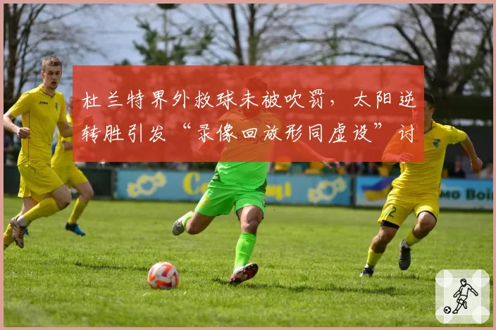 杜兰特界外救球未被吹罚，太阳逆转胜引发“录像回放形同虚设”讨论