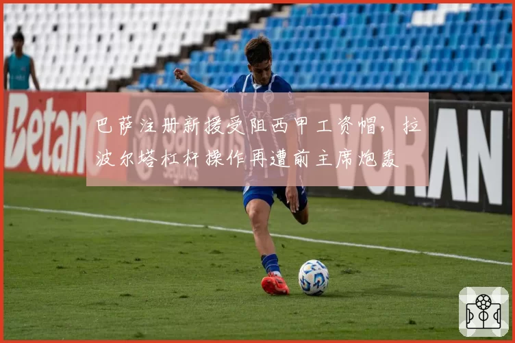 巴萨注册新援受阻西甲工资帽，拉波尔塔杠杆操作再遭前主席炮轰
