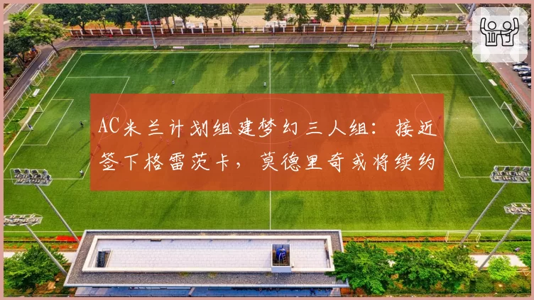AC米兰计划组建梦幻三人组：接近签下格雷茨卡，莫德里奇或将续约——第三人是谁？