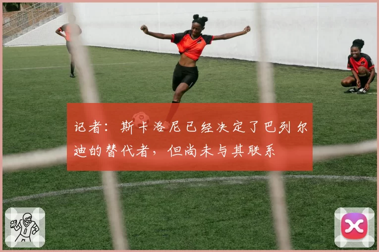 记者：斯卡洛尼已经决定了巴列尔迪的替代者，但尚未与其联系