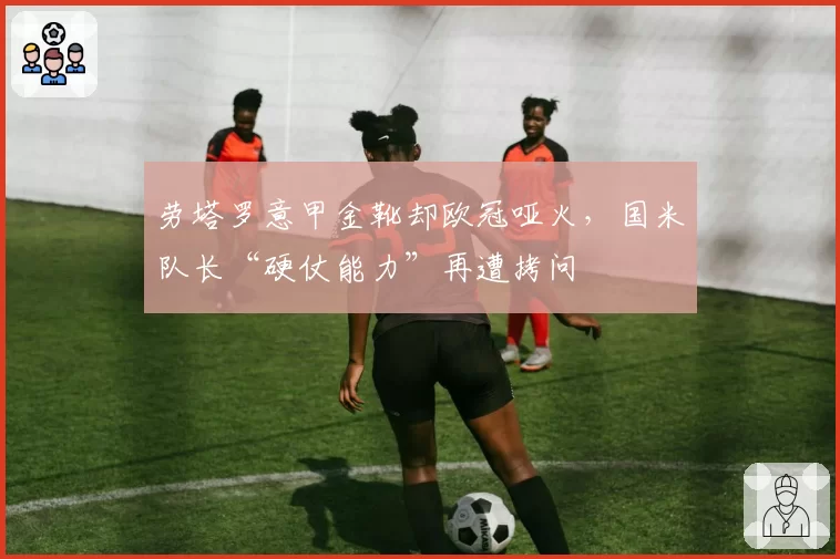 劳塔罗意甲金靴却欧冠哑火，国米队长“硬仗能力”再遭拷问